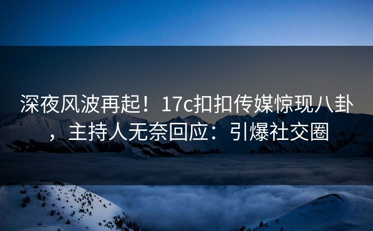 深夜风波再起！17c扣扣传媒惊现八卦，主持人无奈回应：引爆社交圈