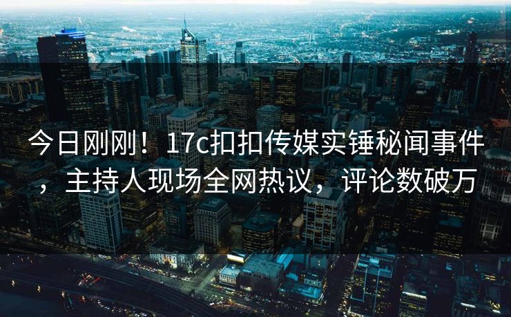 今日刚刚！17c扣扣传媒实锤秘闻事件，主持人现场全网热议，评论数破万