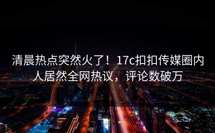 清晨热点突然火了！17c扣扣传媒圈内人居然全网热议，评论数破万