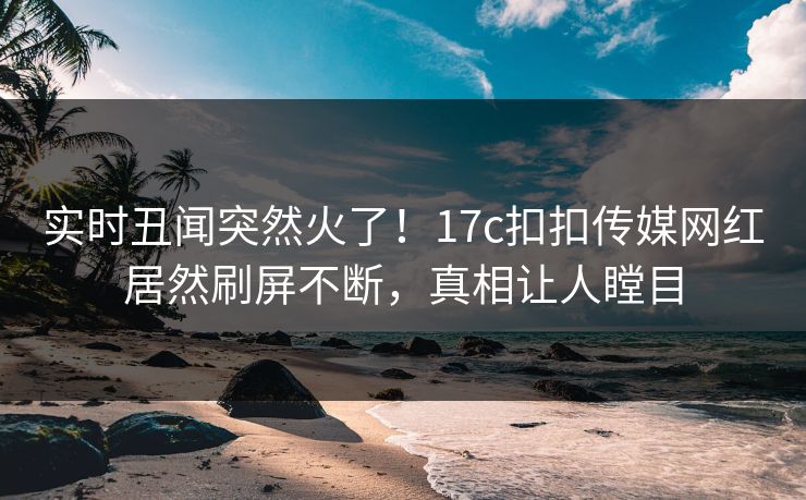 实时丑闻突然火了！17c扣扣传媒网红居然刷屏不断，真相让人瞠目