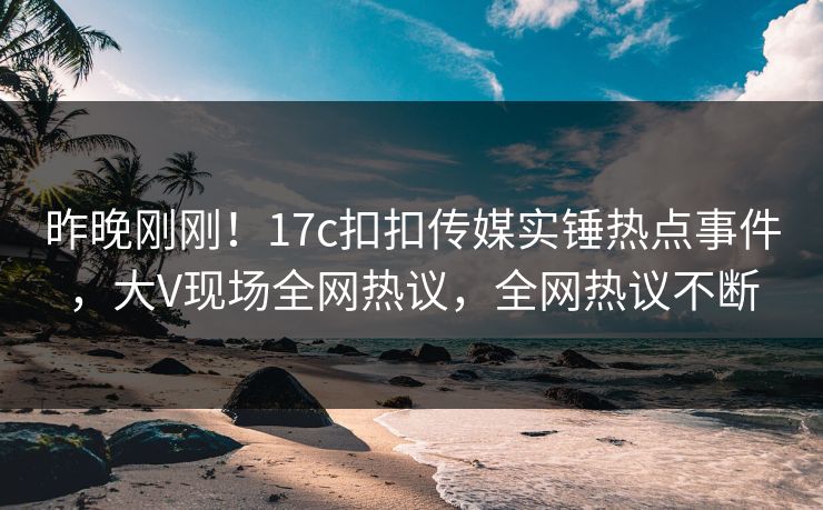 昨晚刚刚！17c扣扣传媒实锤热点事件，大V现场全网热议，全网热议不断