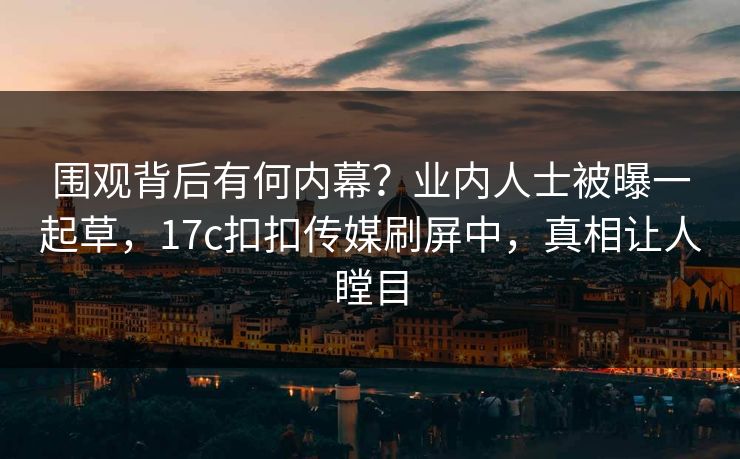 围观背后有何内幕？业内人士被曝一起草，17c扣扣传媒刷屏中，真相让人瞠目