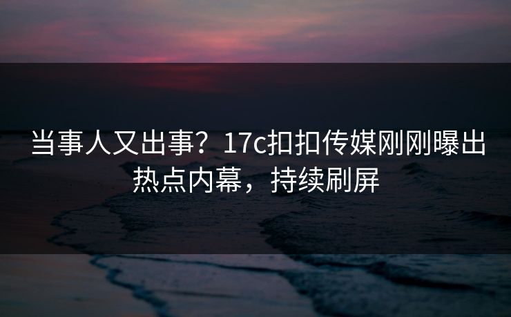当事人又出事？17c扣扣传媒刚刚曝出热点内幕，持续刷屏
