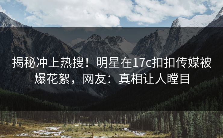 揭秘冲上热搜！明星在17c扣扣传媒被爆花絮，网友：真相让人瞠目
