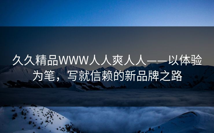 久久精品WWW人人爽人人——以体验为笔，写就信赖的新品牌之路