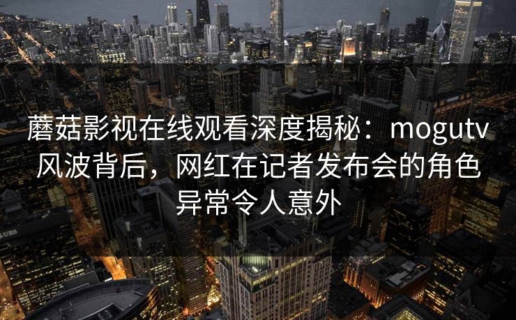 蘑菇影视在线观看深度揭秘：mogutv风波背后，网红在记者发布会的角色异常令人意外