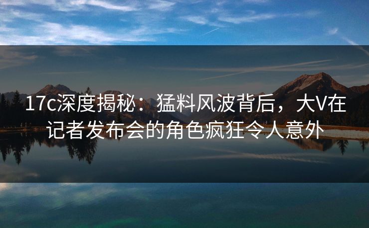 17c深度揭秘:猛料风波背后,大V在记者发布会的角色疯狂令人意外