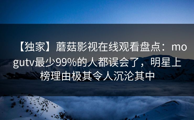 【独家】蘑菇影视在线观看盘点:mogutv最少99%的人都误会了,明星上榜理由极其令人沉沦其中 【独家】蘑菇影视在线观看盘点:mogutv最少99%的人都误会了,明星上榜理由极其令人沉沦其中