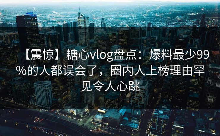 【震惊】糖心vlog盘点:爆料最少99%的人都误会了,圈内人上榜理由罕见令人心跳