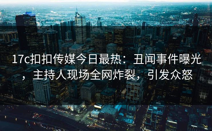 17c扣扣传媒今日最热：丑闻事件曝光，主持人现场全网炸裂，引发众怒