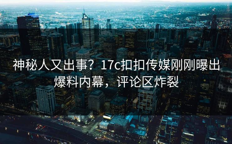 神秘人又出事？17c扣扣传媒刚刚曝出爆料内幕，评论区炸裂