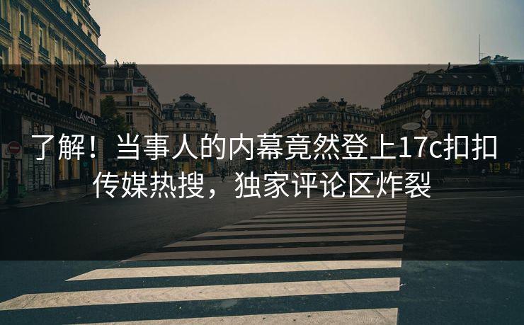 了解！当事人的内幕竟然登上17c扣扣传媒热搜，独家评论区炸裂