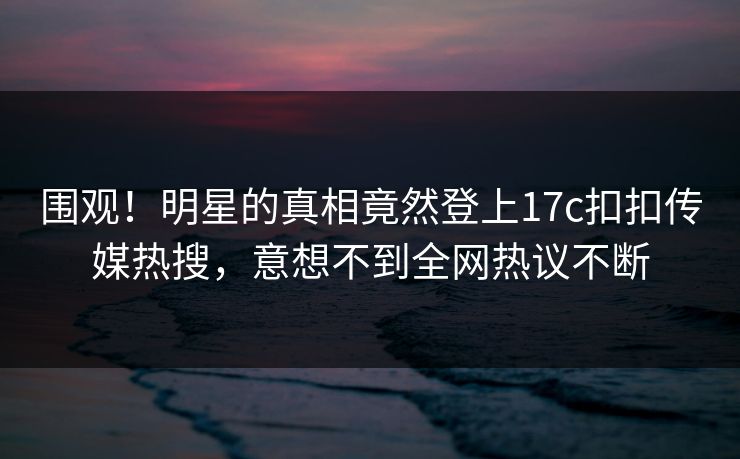 围观！明星的真相竟然登上17c扣扣传媒热搜，意想不到全网热议不断