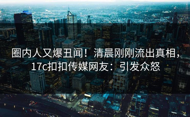 圈内人又爆丑闻！清晨刚刚流出真相，17c扣扣传媒网友：引发众怒