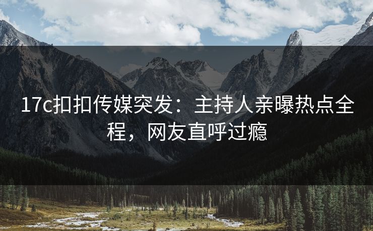 17c扣扣传媒突发：主持人亲曝热点全程，网友直呼过瘾
