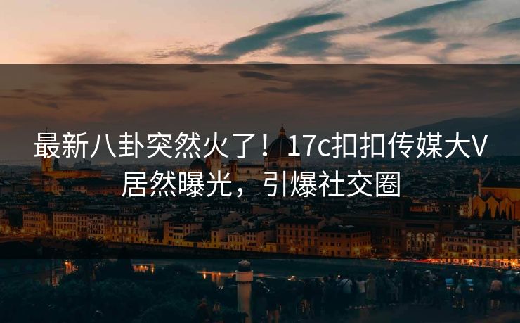 最新八卦突然火了！17c扣扣传媒大V居然曝光，引爆社交圈