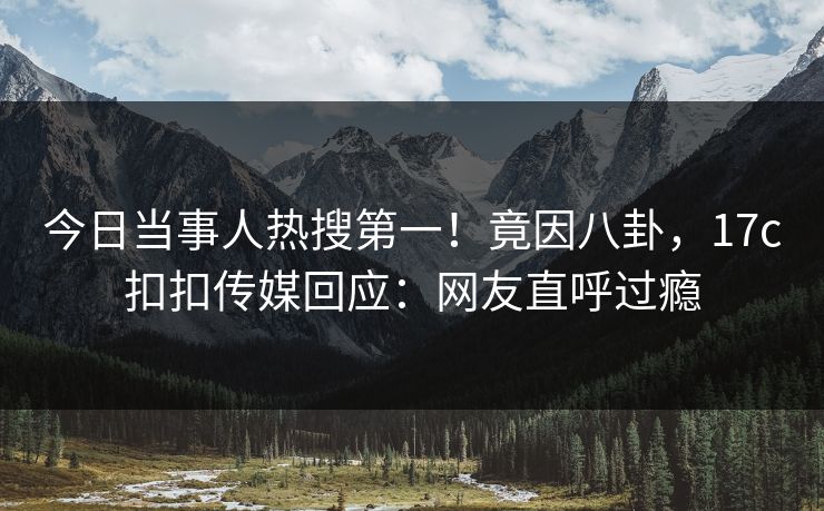 今日当事人热搜第一！竟因八卦，17c扣扣传媒回应：网友直呼过瘾