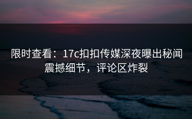 限时查看：17c扣扣传媒深夜曝出秘闻震撼细节，评论区炸裂