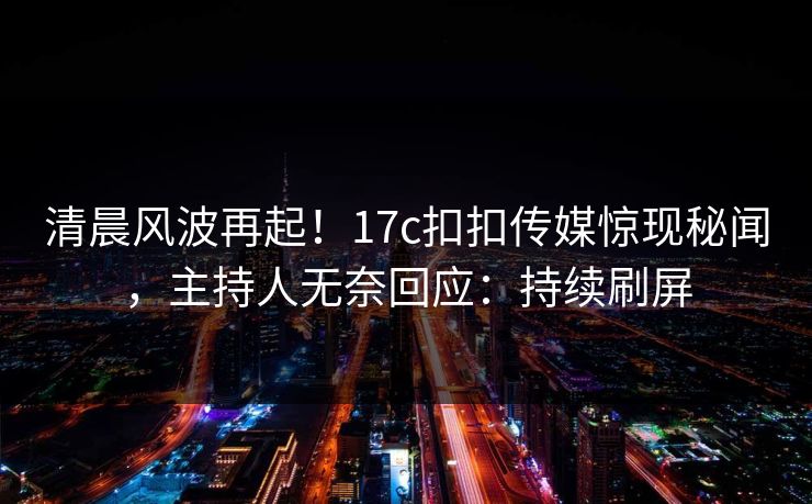 清晨风波再起！17c扣扣传媒惊现秘闻，主持人无奈回应：持续刷屏