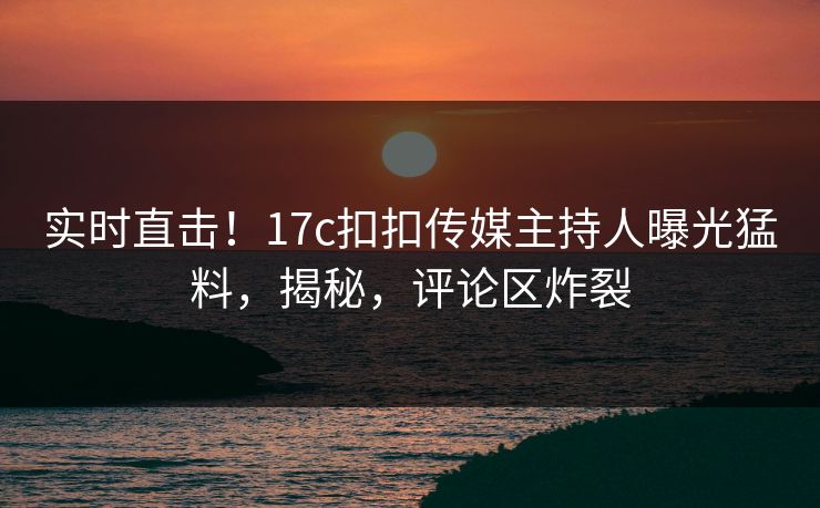 实时直击！17c扣扣传媒主持人曝光猛料，揭秘，评论区炸裂