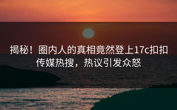 揭秘！圈内人的真相竟然登上17c扣扣传媒热搜，热议引发众怒