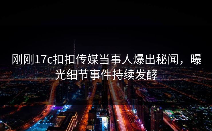 刚刚17c扣扣传媒当事人爆出秘闻，曝光细节事件持续发酵