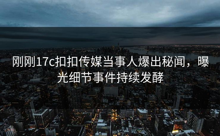 刚刚17c扣扣传媒当事人爆出秘闻，曝光细节事件持续发酵