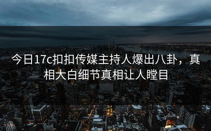 今日17c扣扣传媒主持人爆出八卦，真相大白细节真相让人瞠目