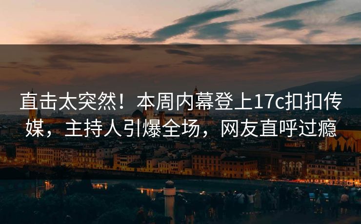 直击太突然！本周内幕登上17c扣扣传媒，主持人引爆全场，网友直呼过瘾