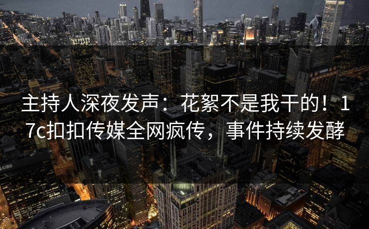 主持人深夜发声：花絮不是我干的！17c扣扣传媒全网疯传，事件持续发酵
