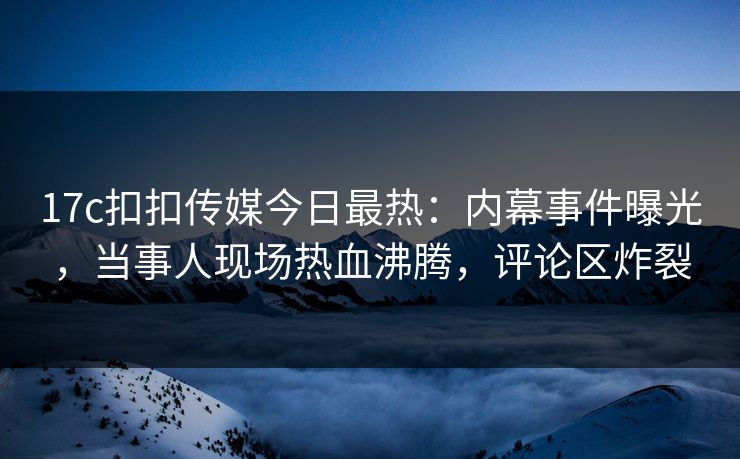 17c扣扣传媒今日最热：内幕事件曝光，当事人现场热血沸腾，评论区炸裂