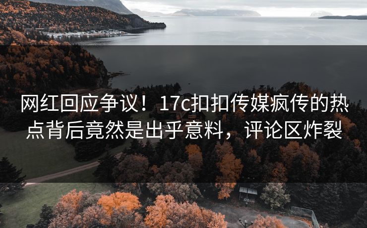 网红回应争议！17c扣扣传媒疯传的热点背后竟然是出乎意料，评论区炸裂