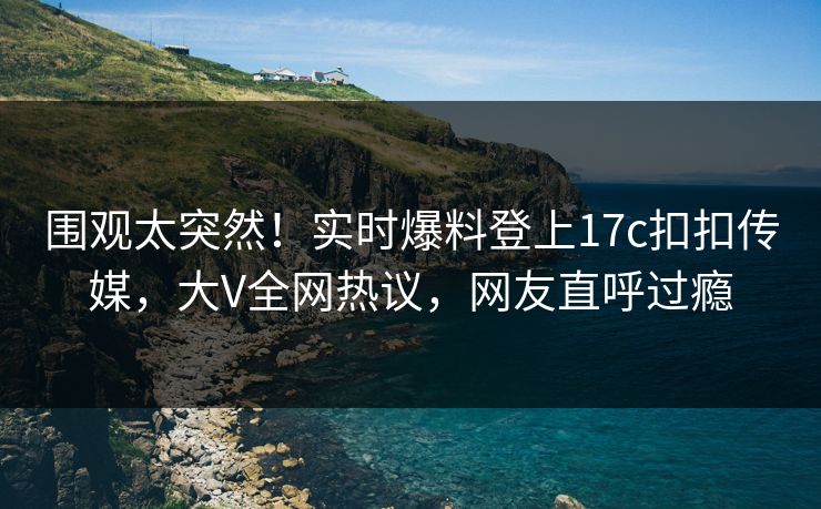 围观太突然！实时爆料登上17c扣扣传媒，大V全网热议，网友直呼过瘾