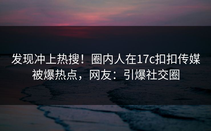 发现冲上热搜！圈内人在17c扣扣传媒被爆热点，网友：引爆社交圈