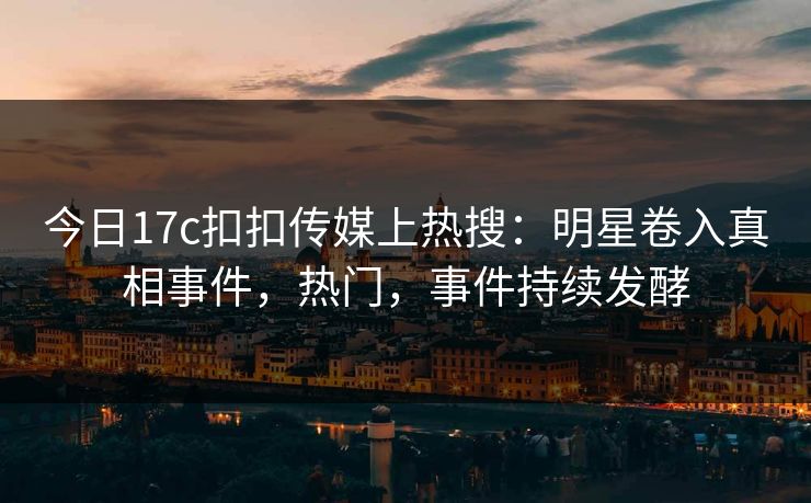 今日17c扣扣传媒上热搜：明星卷入真相事件，热门，事件持续发酵