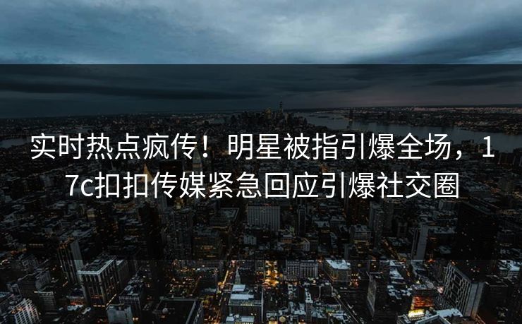 实时热点疯传！明星被指引爆全场，17c扣扣传媒紧急回应引爆社交圈