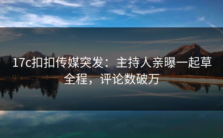 17c扣扣传媒突发：主持人亲曝一起草全程，评论数破万