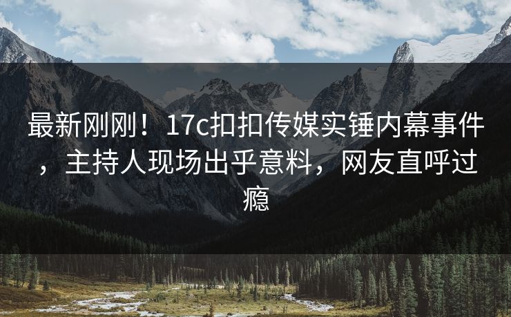 最新刚刚！17c扣扣传媒实锤内幕事件，主持人现场出乎意料，网友直呼过瘾
