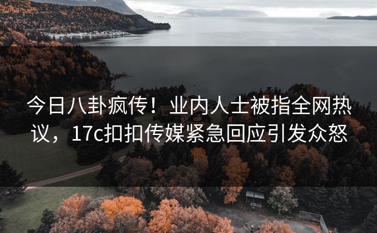 今日八卦疯传！业内人士被指全网热议，17c扣扣传媒紧急回应引发众怒