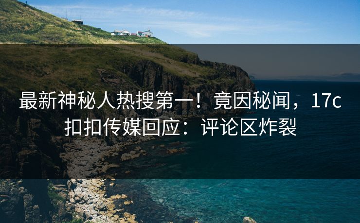 最新神秘人热搜第一！竟因秘闻，17c扣扣传媒回应：评论区炸裂