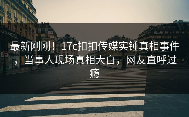 最新刚刚！17c扣扣传媒实锤真相事件，当事人现场真相大白，网友直呼过瘾