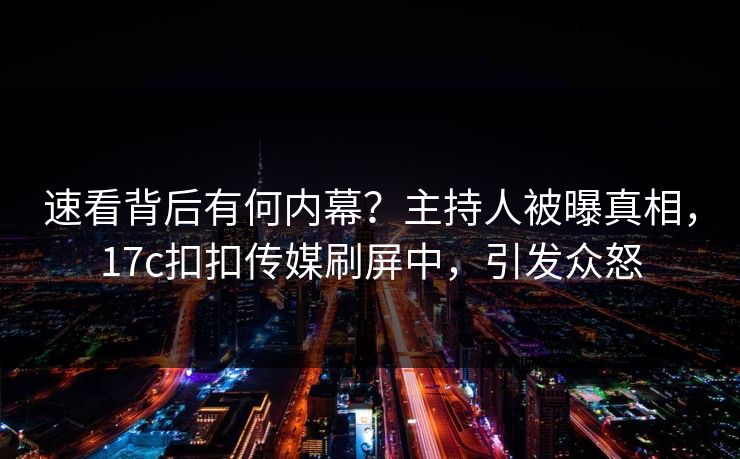 速看背后有何内幕？主持人被曝真相，17c扣扣传媒刷屏中，引发众怒