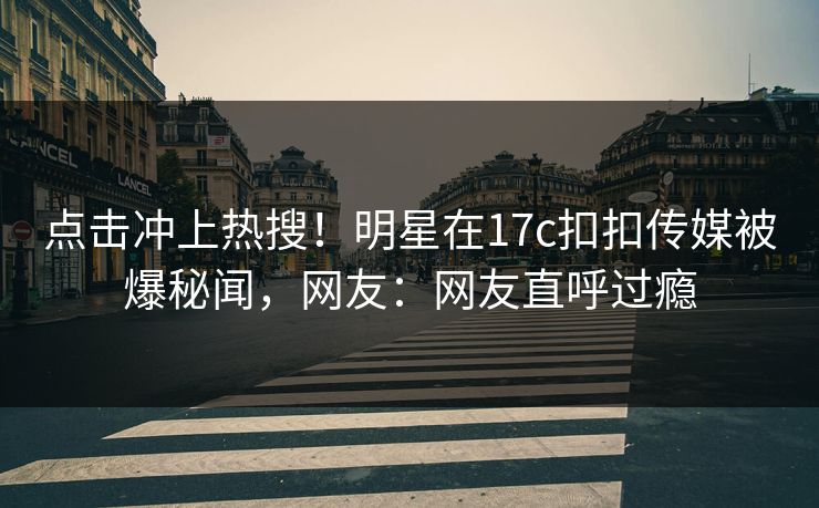 点击冲上热搜！明星在17c扣扣传媒被爆秘闻，网友：网友直呼过瘾