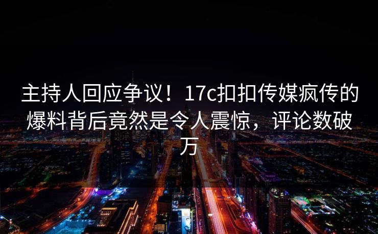 主持人回应争议！17c扣扣传媒疯传的爆料背后竟然是令人震惊，评论数破万