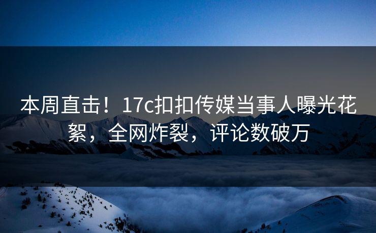 本周直击！17c扣扣传媒当事人曝光花絮，全网炸裂，评论数破万