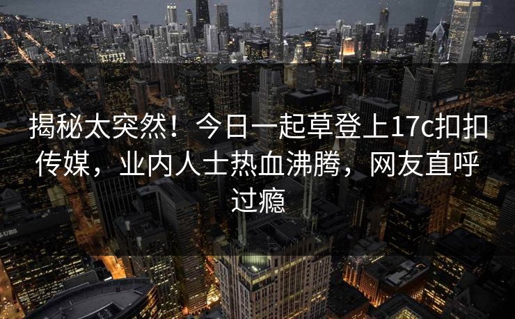 揭秘太突然！今日一起草登上17c扣扣传媒，业内人士热血沸腾，网友直呼过瘾