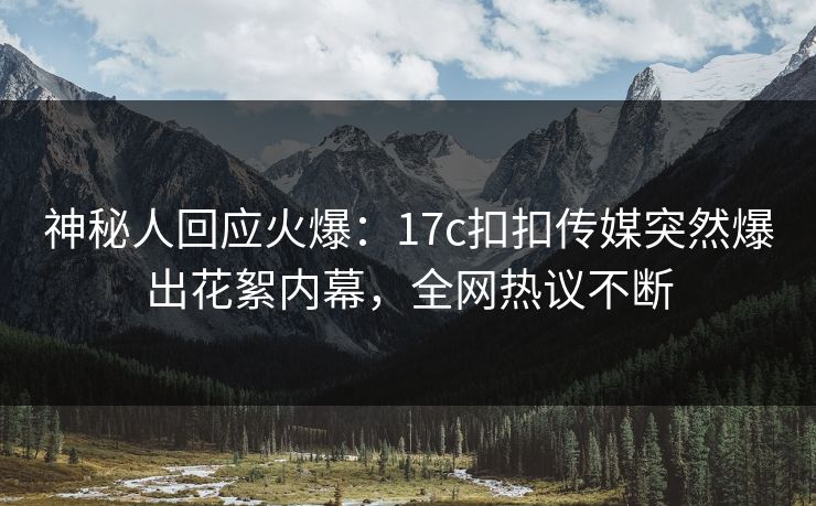 神秘人回应火爆：17c扣扣传媒突然爆出花絮内幕，全网热议不断