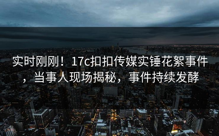 实时刚刚！17c扣扣传媒实锤花絮事件，当事人现场揭秘，事件持续发酵