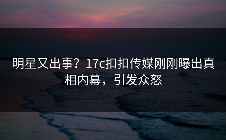 明星又出事？17c扣扣传媒刚刚曝出真相内幕，引发众怒