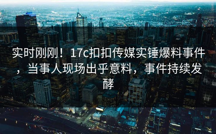 实时刚刚！17c扣扣传媒实锤爆料事件，当事人现场出乎意料，事件持续发酵